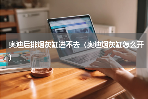 奥迪后排烟灰缸进不去（奥迪烟灰缸怎么开）