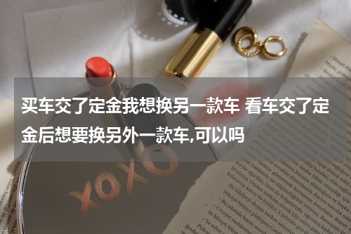 买车交了定金我想换另一款车 看车交了定金后想要换另外一款车,可以吗
