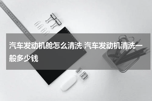 汽车发动机舱怎么清洗 汽车发动机清洗一般多少钱