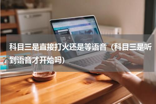科目三是直接打火还是等语音（科目三是听到语音才开始吗）