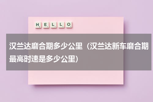 汉兰达磨合期多少公里（汉兰达新车磨合期最高时速是多少公里）