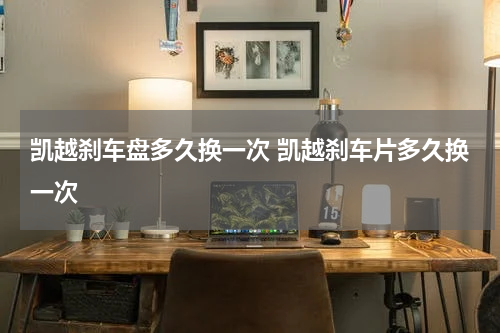 凯越刹车盘多久换一次 凯越刹车片多久换一次