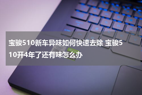 宝骏510新车异味如何快速去除 宝骏510开4年了还有味怎么办