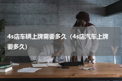4s店车辆上牌需要多久（4s店汽车上牌要多久）