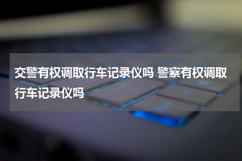 交警有权调取行车记录仪吗 警察有权调取行车记录仪吗