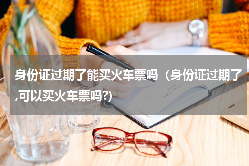身份证过期了能买火车票吗（身份证过期了,可以买火车票吗?）