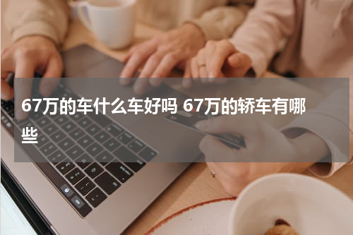 67万的车什么车好吗 67万的轿车有哪些