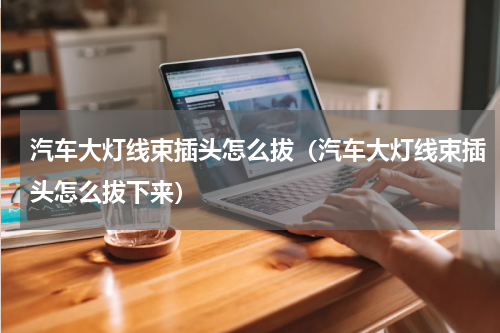 汽车大灯线束插头怎么拔（汽车大灯线束插头怎么拔下来）
