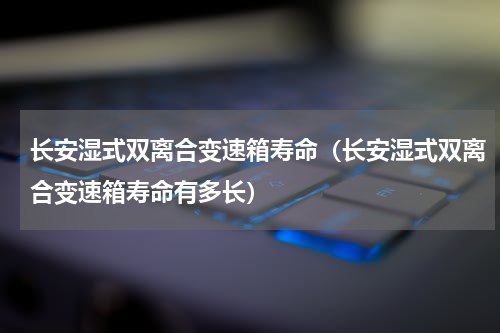 长安湿式双离合变速箱寿命（长安湿式双离合变速箱寿命有多长）