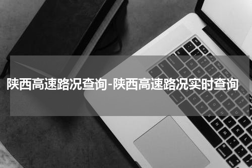 陕西高速路况查询-陕西高速路况实时查询