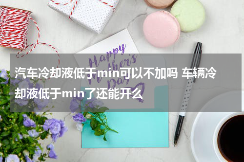 汽车冷却液低于min可以不加吗 车辆冷却液低于min了还能开么