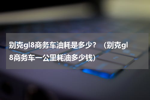 别克gl8商务车油耗是多少？（别克gl8商务车一公里耗油多少钱）