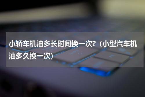 小轿车机油多长时间换一次?（小型汽车机油多久换一次）