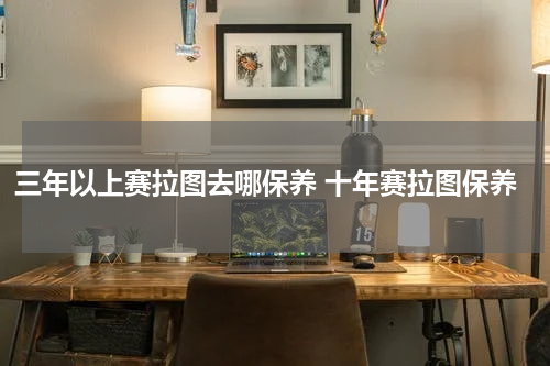 三年以上赛拉图去哪保养 十年赛拉图保养