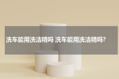 洗车能用洗洁精吗 洗车能用洗洁精吗?