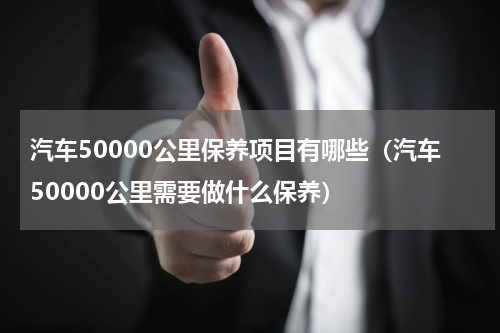 汽车50000公里保养项目有哪些（汽车50000公里需要做什么保养）