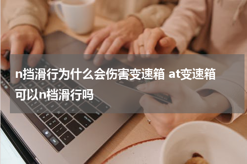 n挡滑行为什么会伤害变速箱 at变速箱可以n档滑行吗