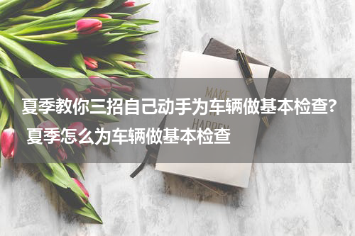 夏季教你三招自己动手为车辆做基本检查? 夏季怎么为车辆做基本检查