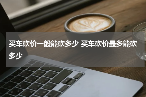 买车砍价一般能砍多少 买车砍价最多能砍多少
