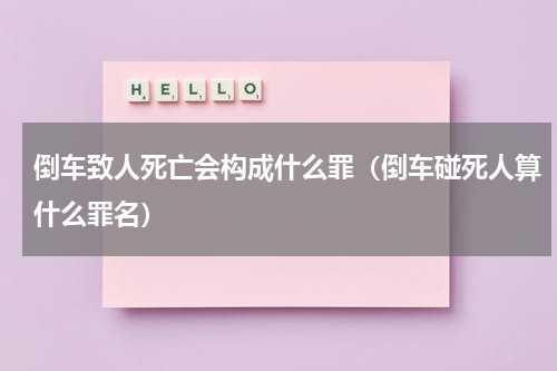 倒车致人死亡会构成什么罪（倒车碰死人算什么罪名）