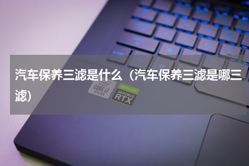 汽车保养三滤是什么（汽车保养三滤是哪三滤）