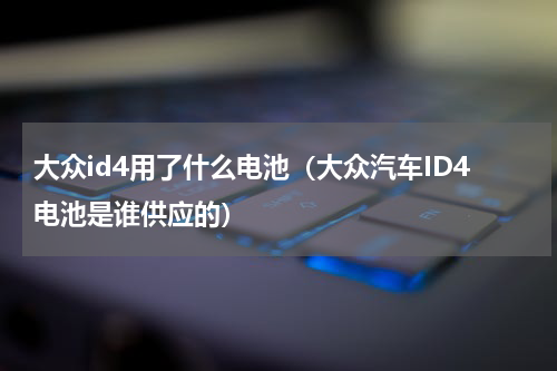 大众id4用了什么电池（大众汽车ID4电池是谁供应的）