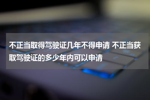 不正当取得驾驶证几年不得申请 不正当获取驾驶证的多少年内可以申请