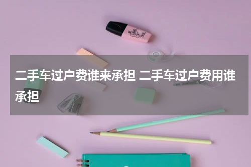 二手车过户费谁来承担 二手车过户费用谁承担
