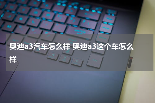 奥迪a3汽车怎么样 奥迪a3这个车怎么样