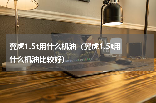 翼虎1.5t用什么机油（翼虎1.5t用什么机油比较好）