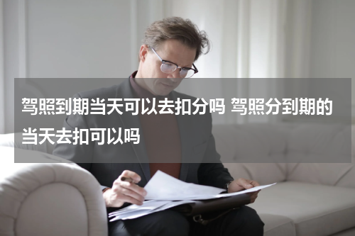 驾照到期当天可以去扣分吗 驾照分到期的当天去扣可以吗