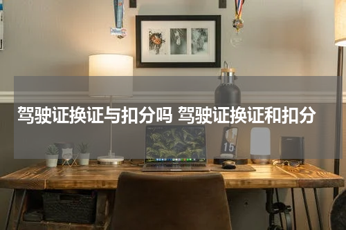 驾驶证换证与扣分吗 驾驶证换证和扣分