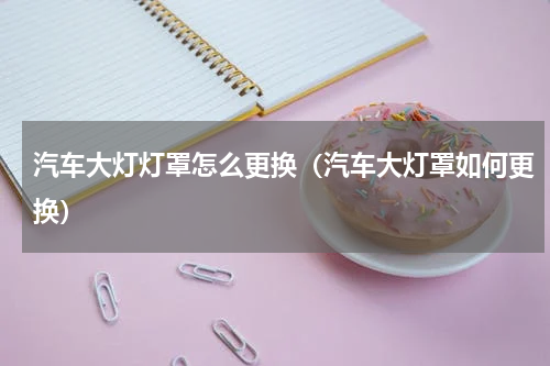 汽车大灯灯罩怎么更换（汽车大灯罩如何更换）