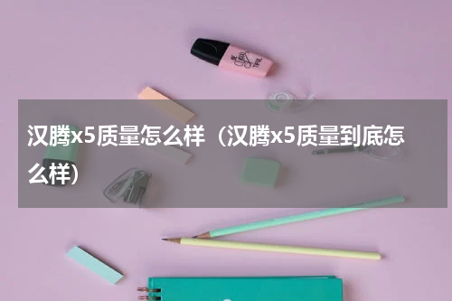 汉腾x5质量怎么样（汉腾x5质量到底怎么样）