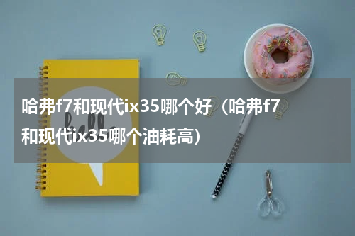 哈弗f7和现代ix35哪个好（哈弗f7和现代ix35哪个油耗高）