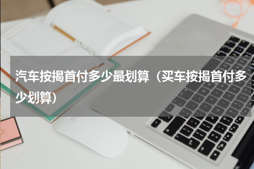 汽车按揭首付多少最划算（买车按揭首付多少划算）