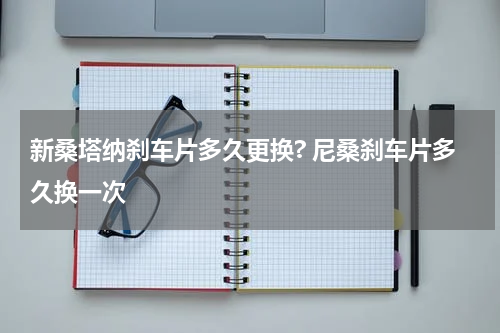 新桑塔纳刹车片多久更换? 尼桑刹车片多久换一次