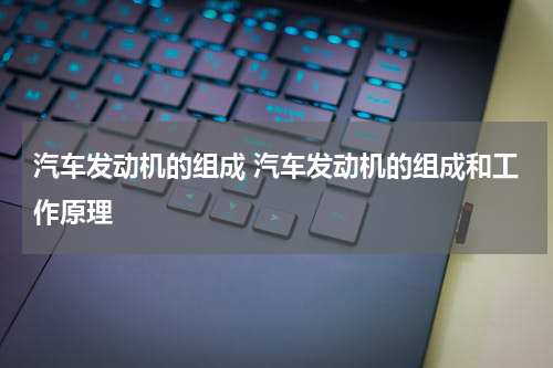 汽车发动机的组成 汽车发动机的组成和工作原理