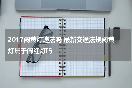 2017闯黄灯违法吗 最新交通法规闯黄灯属于闯红灯吗