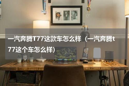一汽奔腾T77这款车怎么样（一汽奔腾t77这个车怎么样）