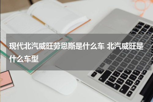 现代北汽威旺劳恩斯是什么车 北汽威旺是什么车型