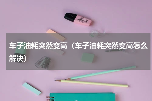 车子油耗突然变高（车子油耗突然变高怎么解决）