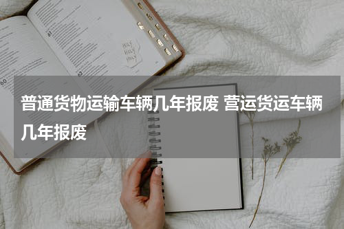 普通货物运输车辆几年报废 营运货运车辆几年报废