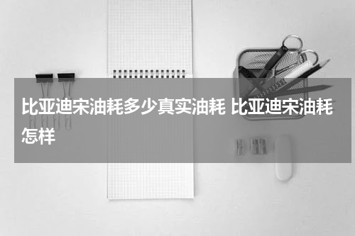 比亚迪宋油耗多少真实油耗 比亚迪宋油耗怎样