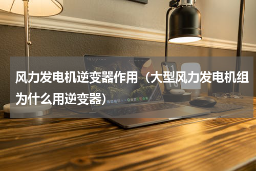风力发电机逆变器作用（大型风力发电机组为什么用逆变器）