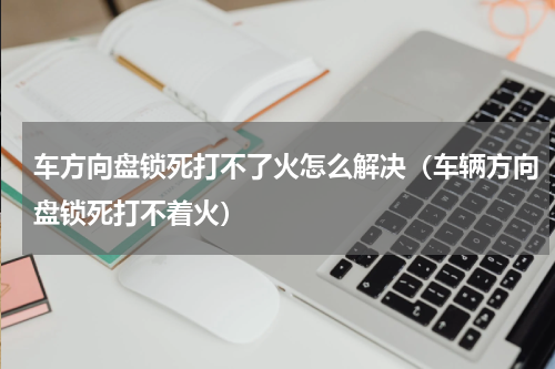 车方向盘锁死打不了火怎么解决（车辆方向盘锁死打不着火）