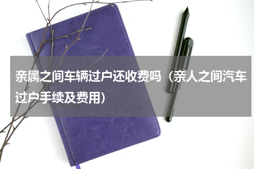 亲属之间车辆过户还收费吗（亲人之间汽车过户手续及费用）