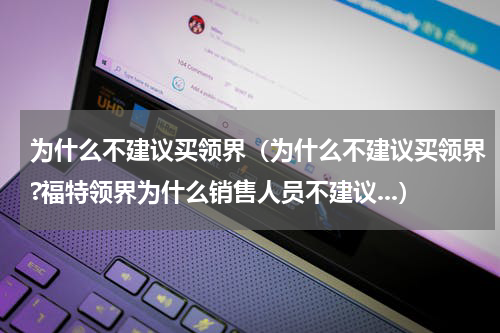 为什么不建议买领界（为什么不建议买领界?福特领界为什么销售人员不建议...）