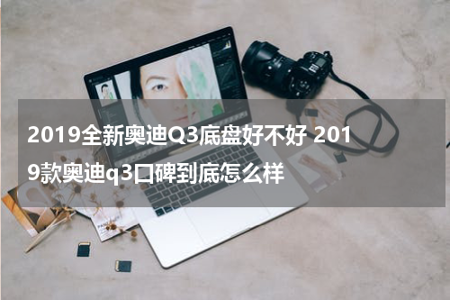 2019全新奥迪Q3底盘好不好 2019款奥迪q3口碑到底怎么样