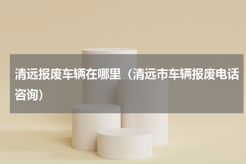 清远报废车辆在哪里（清远市车辆报废电话咨询）